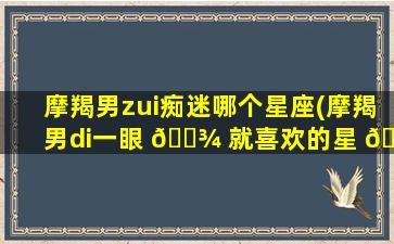 摩羯男zui
痴迷哪个星座(摩羯男di一
眼 🌾 就喜欢的星 🦊 座)